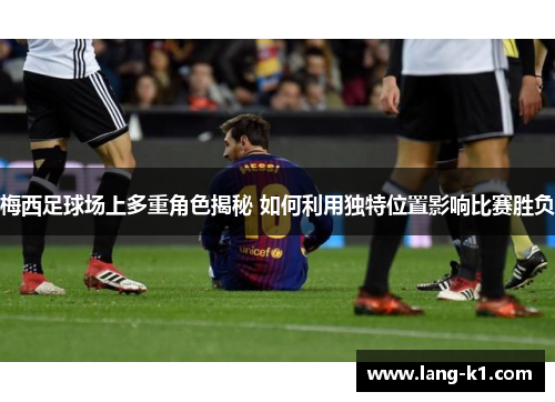 梅西足球场上多重角色揭秘 如何利用独特位置影响比赛胜负