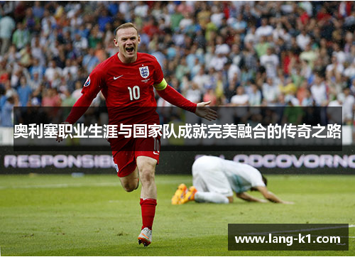 奥利塞职业生涯与国家队成就完美融合的传奇之路