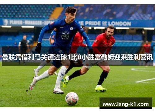 曼联凭借利马关键进球1比0小胜富勒姆迎来胜利喜讯
