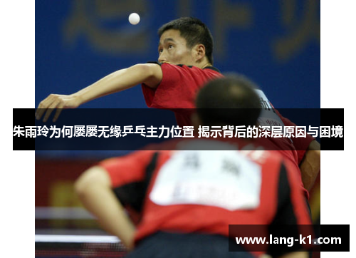 朱雨玲为何屡屡无缘乒乓主力位置 揭示背后的深层原因与困境