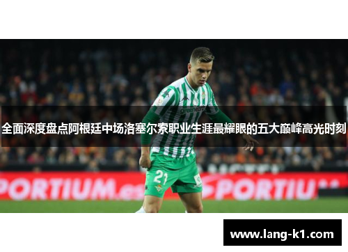 全面深度盘点阿根廷中场洛塞尔索职业生涯最耀眼的五大巅峰高光时刻