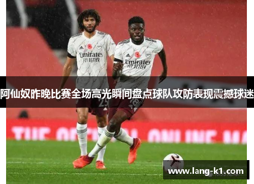 阿仙奴昨晚比赛全场高光瞬间盘点球队攻防表现震撼球迷