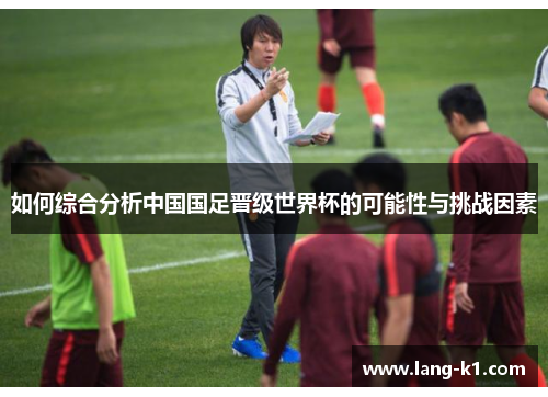 如何综合分析中国国足晋级世界杯的可能性与挑战因素 如何综合分析中国国足晋级世界杯的可能性与挑战因素