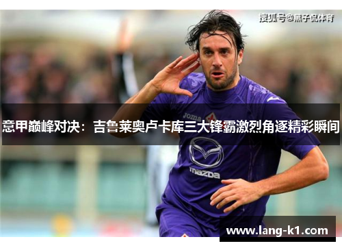 意甲巅峰对决：吉鲁莱奥卢卡库三大锋霸激烈角逐精彩瞬间