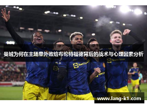 曼城为何在主场意外败给布伦特福德背后的战术与心理因素分析