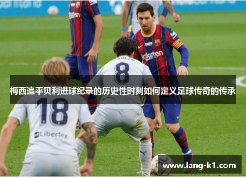 梅西追平贝利进球纪录的历史性时刻如何定义足球传奇的传承 梅西追平贝利进球纪录的历史性时刻如何定义足球传奇的传承