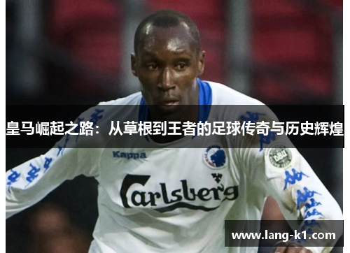 皇马崛起之路：从草根到王者的足球传奇与历史辉煌