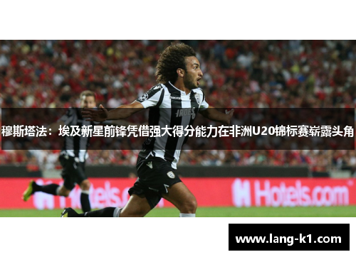 穆斯塔法：埃及新星前锋凭借强大得分能力在非洲U20锦标赛崭露头角