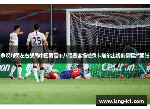 争议判罚左右战局中国男足十八强赛客场憾负卡塔尔出线前景骤然紧张