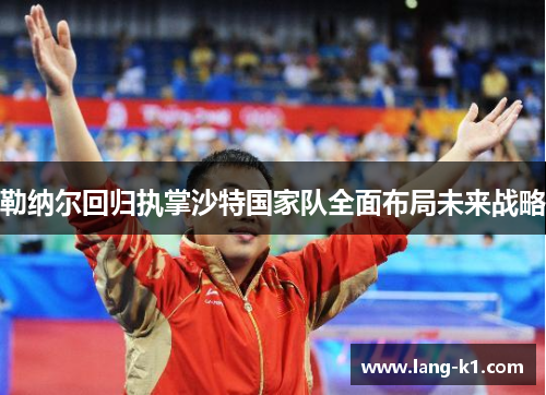 勒纳尔回归执掌沙特国家队全面布局未来战略