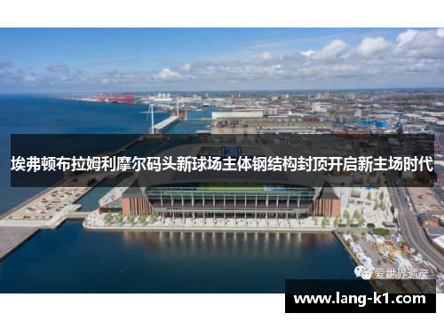 埃弗顿布拉姆利摩尔码头新球场主体钢结构封顶开启新主场时代