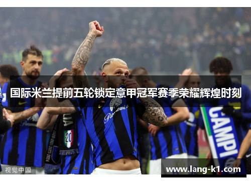 国际米兰提前五轮锁定意甲冠军赛季荣耀辉煌时刻
