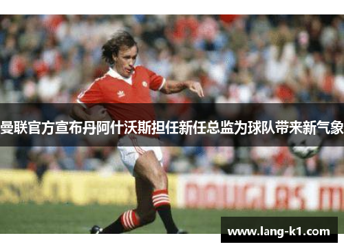 曼联官方宣布丹阿什沃斯担任新任总监为球队带来新气象